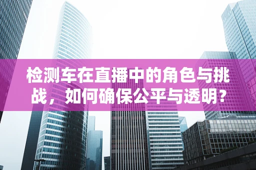 检测车在直播中的角色与挑战，如何确保公平与透明？