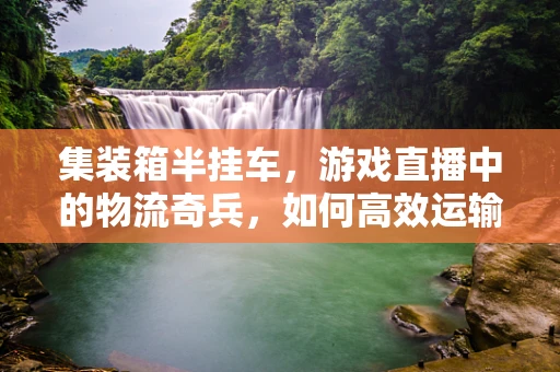 集装箱半挂车，游戏直播中的物流奇兵，如何高效运输‘直播大作战’的装备？