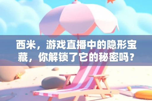 西米，游戏直播中的隐形宝藏，你解锁了它的秘密吗？