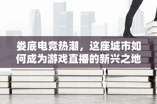 娄底电竞热潮，这座城市如何成为游戏直播的新兴之地？