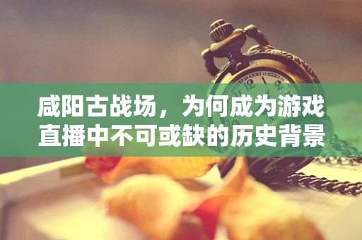咸阳古战场，为何成为游戏直播中不可或缺的历史背景？