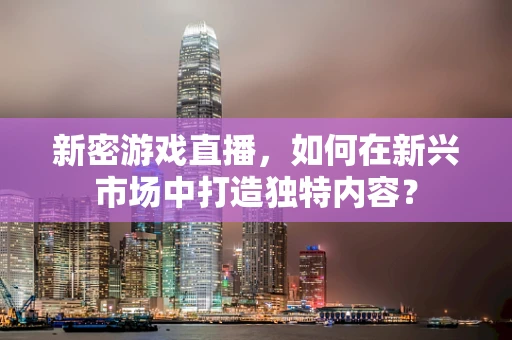新密游戏直播，如何在新兴市场中打造独特内容？