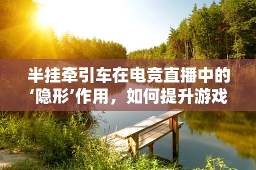 半挂牵引车在电竞直播中的‘隐形’作用，如何提升游戏体验？