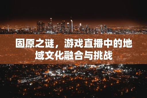固原之谜，游戏直播中的地域文化融合与挑战