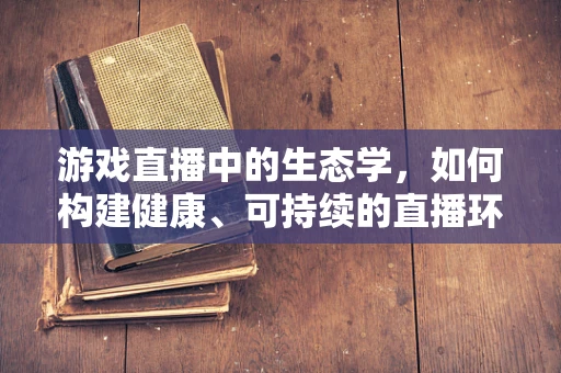 游戏直播中的生态学，如何构建健康、可持续的直播环境？