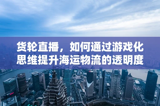 货轮直播，如何通过游戏化思维提升海运物流的透明度与互动性？
