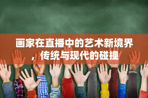 画家在直播中的艺术新境界，传统与现代的碰撞