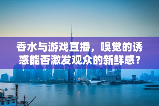 香水与游戏直播，嗅觉的诱惑能否激发观众的新鲜感？