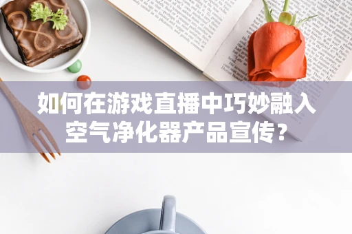 如何在游戏直播中巧妙融入空气净化器产品宣传？