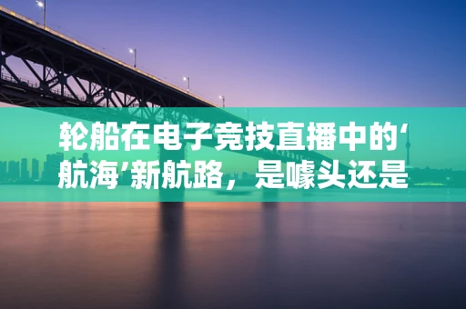 轮船在电子竞技直播中的‘航海’新航路，是噱头还是新趋势？
