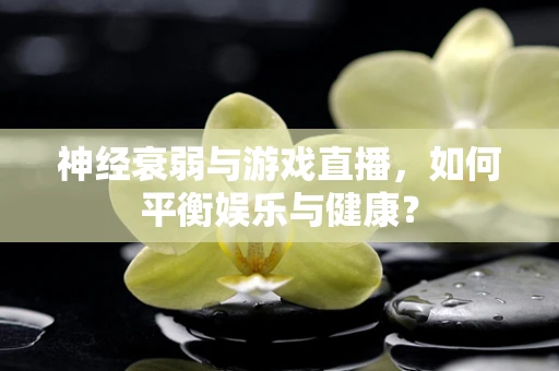 神经衰弱与游戏直播，如何平衡娱乐与健康？