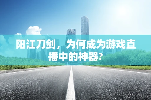 阳江刀剑，为何成为游戏直播中的神器?