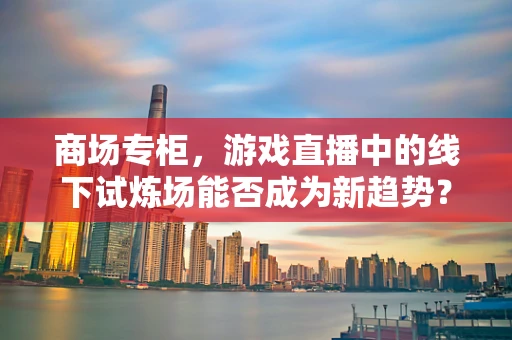 商场专柜，游戏直播中的线下试炼场能否成为新趋势？