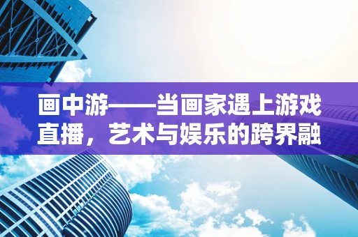 画中游——当画家遇上游戏直播，艺术与娱乐的跨界融合？