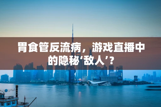 胃食管反流病，游戏直播中的隐秘‘敌人’？