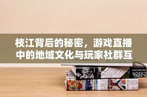 枝江背后的秘密，游戏直播中的地域文化与玩家社群互动