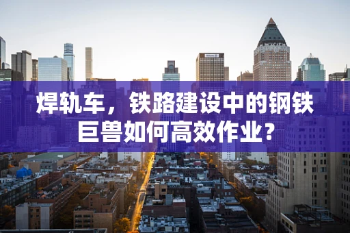 焊轨车，铁路建设中的钢铁巨兽如何高效作业？