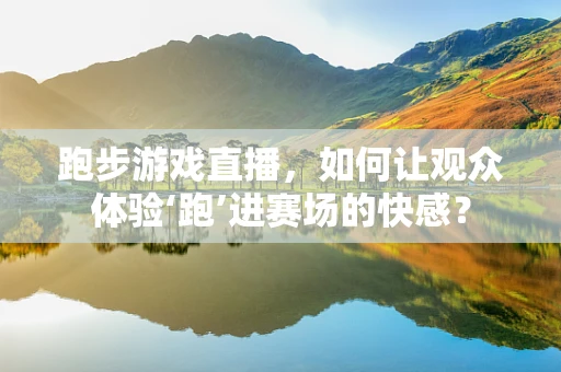 跑步游戏直播，如何让观众体验‘跑’进赛场的快感？