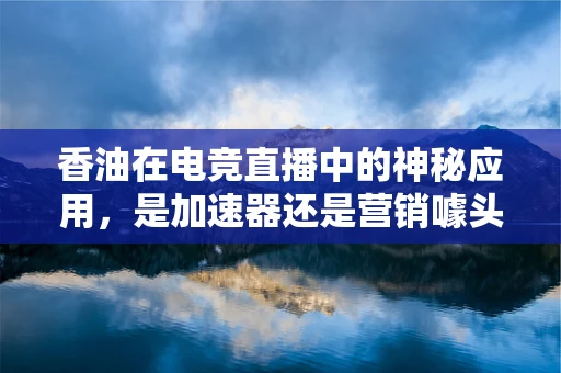 香油在电竞直播中的神秘应用，是加速器还是营销噱头？
