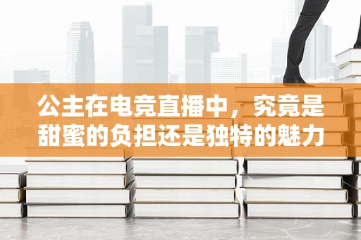 公主在电竞直播中，究竟是甜蜜的负担还是独特的魅力？