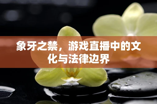 象牙之禁，游戏直播中的文化与法律边界