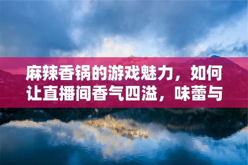 麻辣香锅的游戏魅力，如何让直播间香气四溢，味蕾与眼球的双重盛宴？