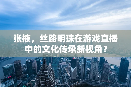 张掖，丝路明珠在游戏直播中的文化传承新视角？