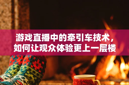 游戏直播中的牵引车技术，如何让观众体验更上一层楼？