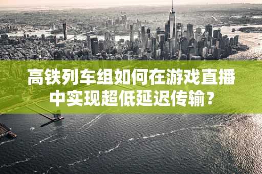 高铁列车组如何在游戏直播中实现超低延迟传输？
