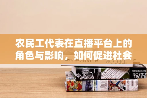 农民工代表在直播平台上的角色与影响，如何促进社会融合与技能提升？