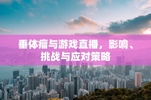 垂体瘤与游戏直播，影响、挑战与应对策略