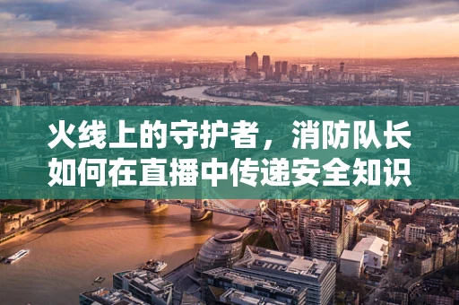 火线上的守护者，消防队长如何在直播中传递安全知识？