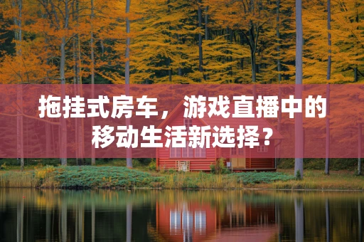 拖挂式房车，游戏直播中的移动生活新选择？