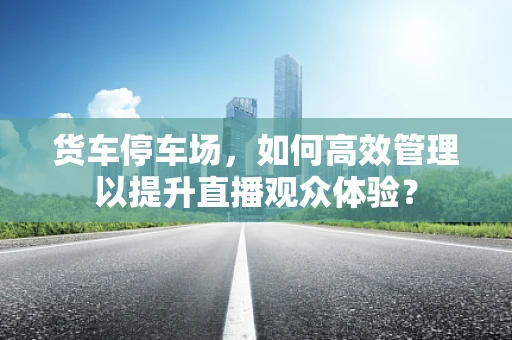 货车停车场，如何高效管理以提升直播观众体验？