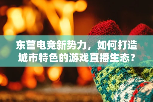 东营电竞新势力，如何打造城市特色的游戏直播生态？
