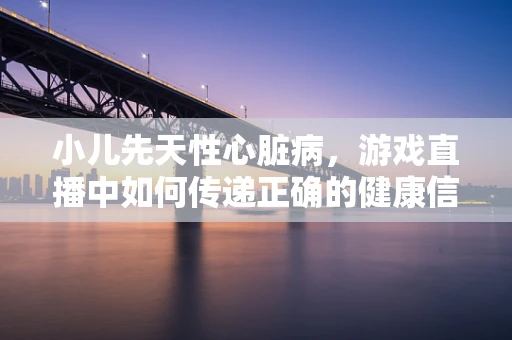 小儿先天性心脏病，游戏直播中如何传递正确的健康信息？