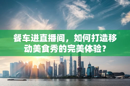 餐车进直播间，如何打造移动美食秀的完美体验？