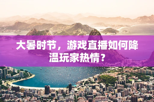 大暑时节，游戏直播如何降温玩家热情？