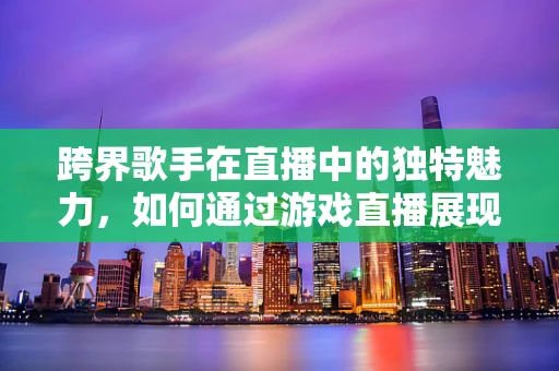 跨界歌手在直播中的独特魅力，如何通过游戏直播展现音乐才华？