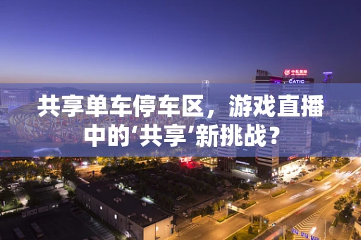 共享单车停车区，游戏直播中的‘共享’新挑战？