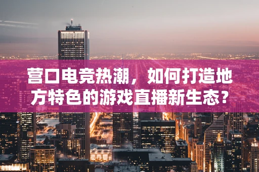 营口电竞热潮，如何打造地方特色的游戏直播新生态？