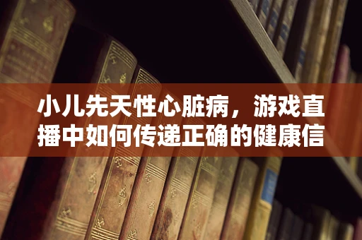 小儿先天性心脏病，游戏直播中如何传递正确的健康信息？