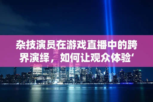 杂技演员在游戏直播中的跨界演绎，如何让观众体验‘惊、险、奇’？