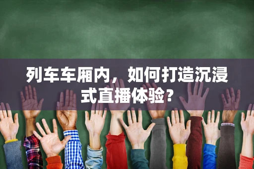列车车厢内，如何打造沉浸式直播体验？