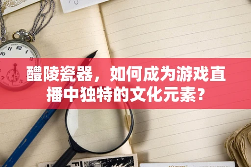 醴陵瓷器，如何成为游戏直播中独特的文化元素？