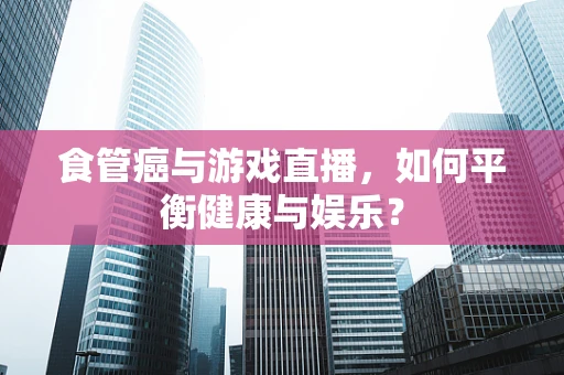 食管癌与游戏直播，如何平衡健康与娱乐？