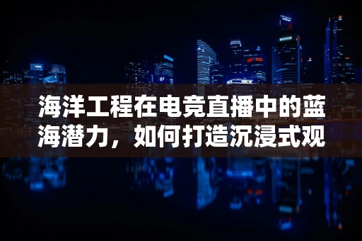 海洋工程在电竞直播中的蓝海潜力，如何打造沉浸式观赛体验？