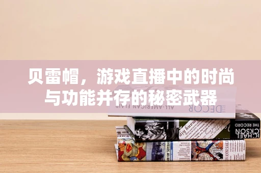 贝雷帽，游戏直播中的时尚与功能并存的秘密武器