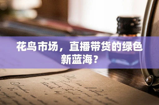 花鸟市场，直播带货的绿色新蓝海？
