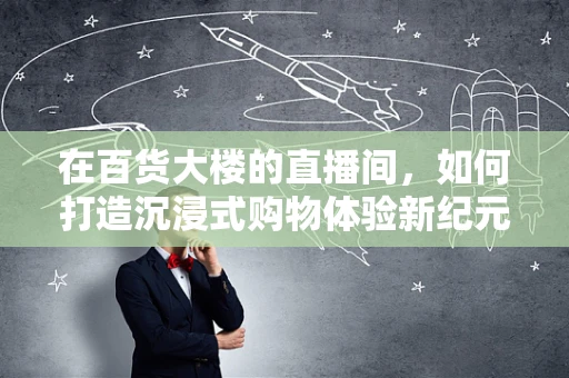 在百货大楼的直播间，如何打造沉浸式购物体验新纪元？